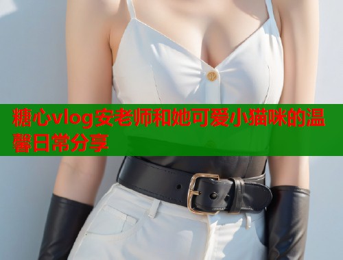 糖心vlog安老师和她可爱小猫咪的温馨日常分享  第2张