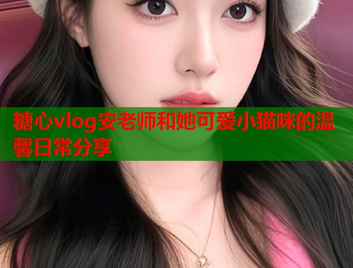 糖心vlog安老师和她可爱小猫咪的温馨日常分享  第1张