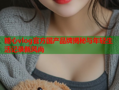 糖心vlog官方国产品牌揭秘与年轻生活记录新风尚  第2张
