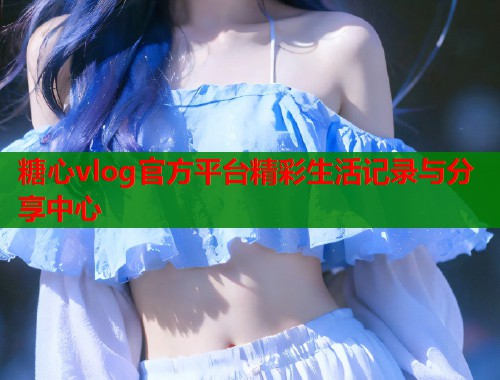糖心vlog官方平台精彩生活记录与分享中心  第1张
