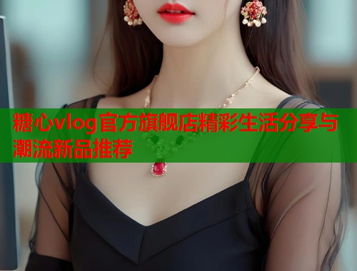 糖心vlog官方旗舰店精彩生活分享与潮流新品推荐  第1张