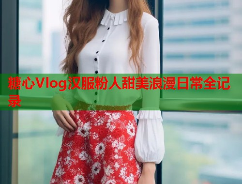 糖心Vlog汉服粉人甜美浪漫日常全记录  第1张