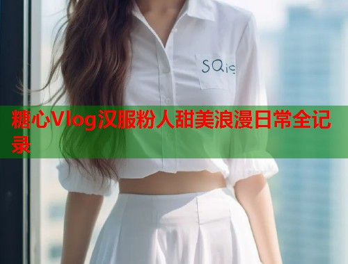 糖心Vlog汉服粉人甜美浪漫日常全记录  第2张