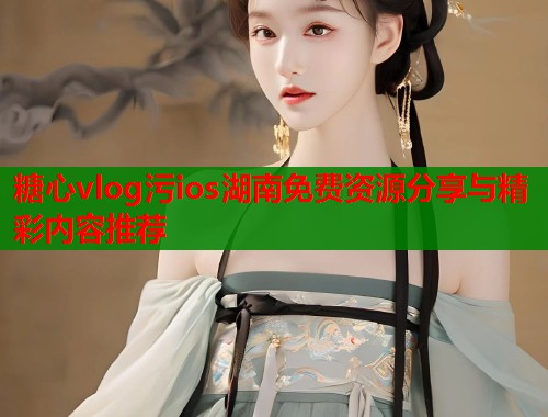糖心vlog污ios湖南免费资源分享与精彩内容推荐  第1张