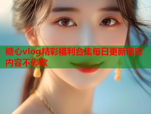 糖心vlog精彩福利合集每日更新精彩内容不停歇  第1张