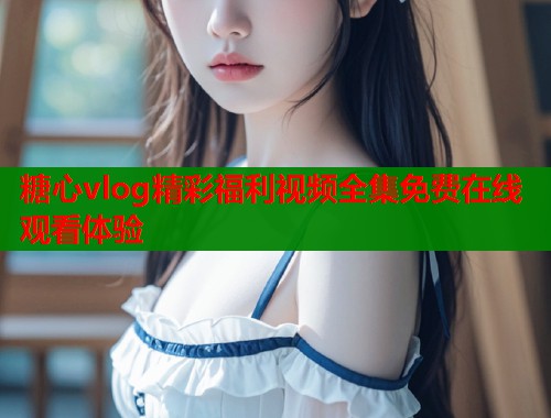 糖心vlog精彩福利视频全集免费在线观看体验  第1张