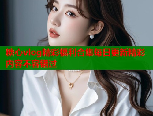 糖心vlog精彩福利合集每日更新精彩内容不容错过  第1张