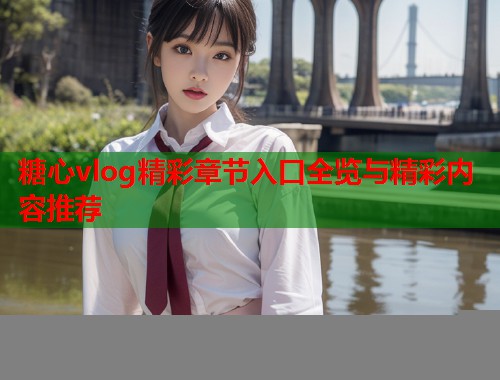 糖心vlog精彩章节入口全览与精彩内容推荐  第1张