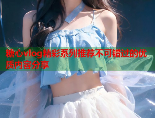 糖心vlog精彩系列推荐不可错过的优质内容分享  第1张