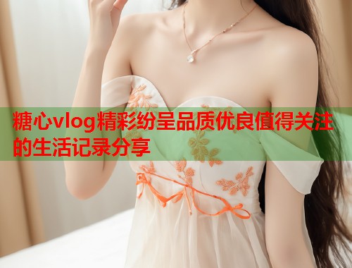 糖心vlog精彩纷呈品质优良值得关注的生活记录分享  第1张
