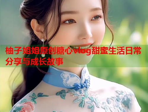 柚子姐姐原创糖心vlog甜蜜生活日常分享与成长故事  第2张