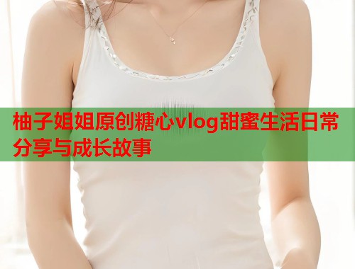 柚子姐姐原创糖心vlog甜蜜生活日常分享与成长故事  第1张