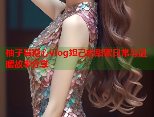 柚子猫糖心vlog妲己的甜蜜日常与温暖故事分享  第1张