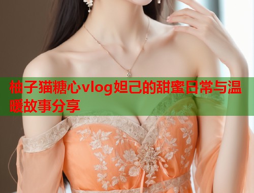 柚子猫糖心vlog妲己的甜蜜日常与温暖故事分享  第2张