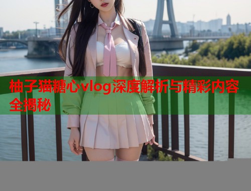 柚子猫糖心vlog深度解析与精彩内容全揭秘  第1张