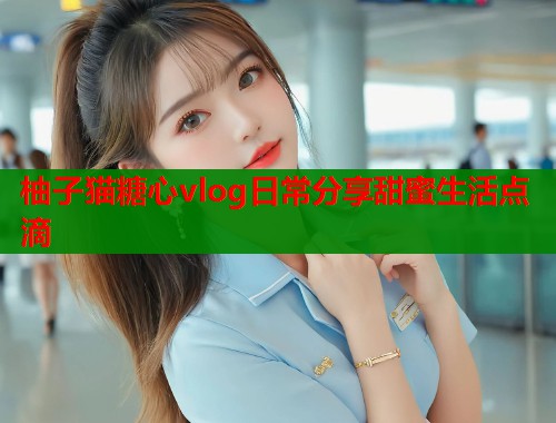 柚子猫糖心vlog日常分享甜蜜生活点滴  第1张