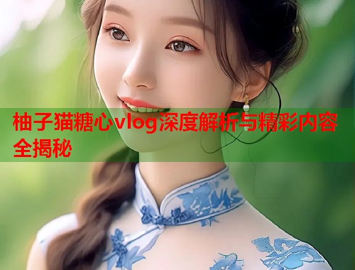 柚子猫糖心vlog深度解析与精彩内容全揭秘  第2张