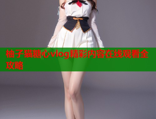 柚子猫糖心vlog精彩内容在线观看全攻略  第2张