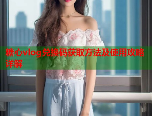 糖心vlog兑换码获取方法及使用攻略详解  第1张