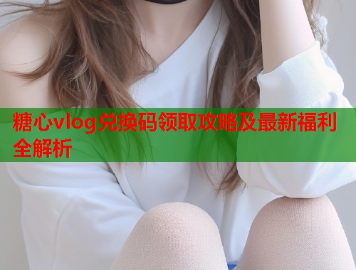 糖心vlog兑换码领取攻略及最新福利全解析  第1张