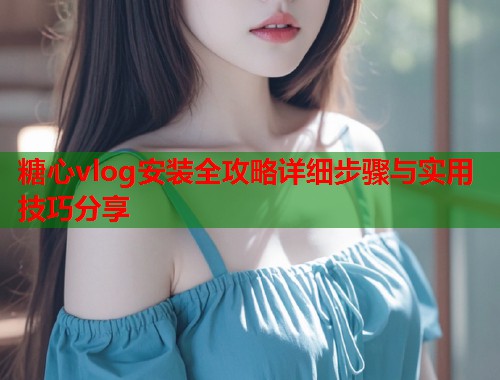 糖心vlog安装全攻略详细步骤与实用技巧分享  第2张