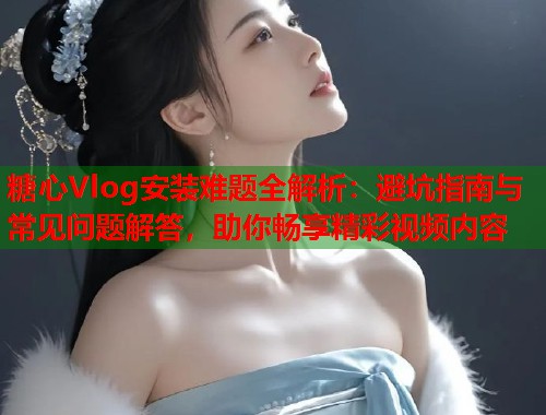 糖心Vlog安装难题全解析：避坑指南与常见问题解答，助你畅享精彩视频内容  第1张