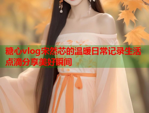 糖心vlog宋然芯的温暖日常记录生活点滴分享美好瞬间  第1张