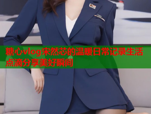糖心vlog宋然芯的温暖日常记录生活点滴分享美好瞬间  第2张