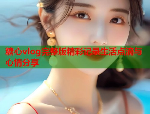 糖心vlog完整版精彩记录生活点滴与心情分享  第1张