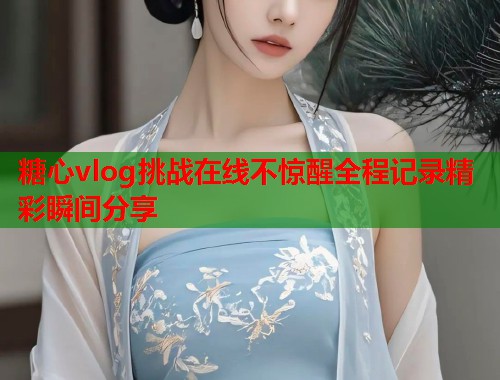 糖心vlog挑战在线不惊醒全程记录精彩瞬间分享  第1张
