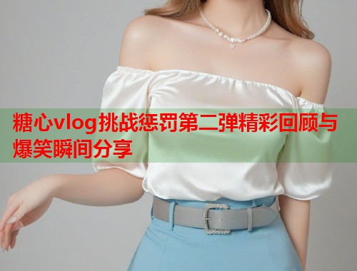 糖心vlog挑战惩罚第二弹精彩回顾与爆笑瞬间分享  第1张