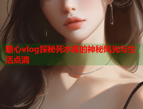 糖心vlog探秘死水库的神秘风光与生活点滴  第2张