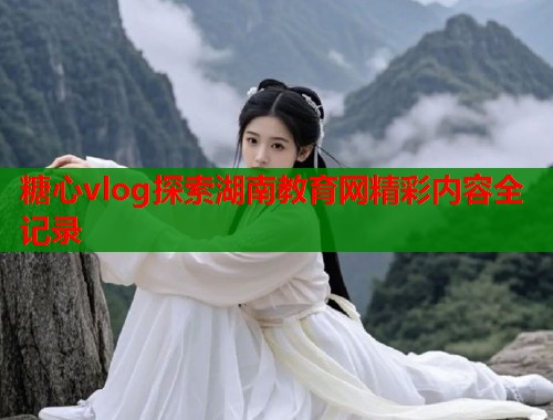 糖心vlog探索湖南教育网精彩内容全记录  第1张