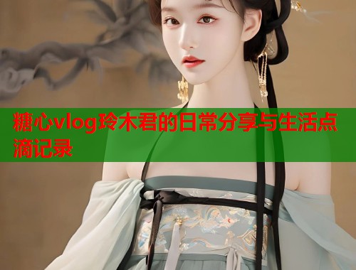 糖心vlog玲木君的日常分享与生活点滴记录  第1张