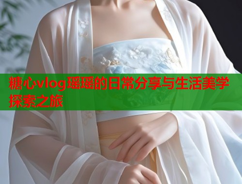 糖心vlog瑶瑶的日常分享与生活美学探索之旅  第2张