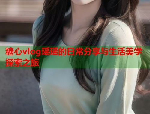 糖心vlog瑶瑶的日常分享与生活美学探索之旅  第1张