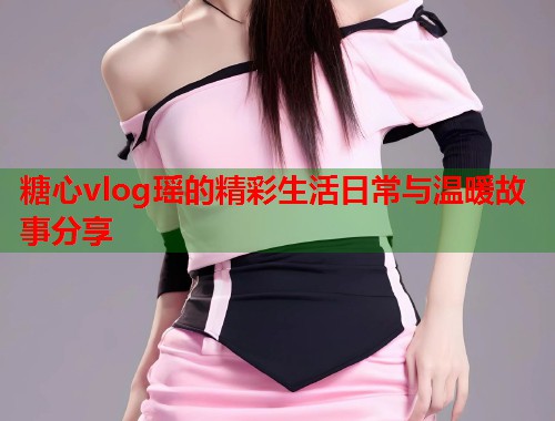 糖心vlog瑶的精彩生活日常与温暖故事分享  第1张