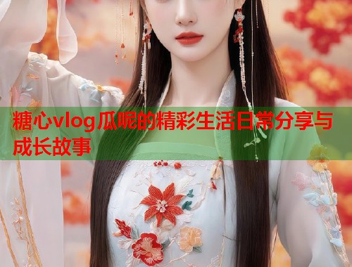 糖心vlog瓜呢的精彩生活日常分享与成长故事  第1张