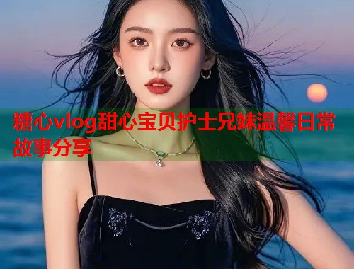 糖心vlog甜心宝贝护士兄妹温馨日常故事分享  第1张