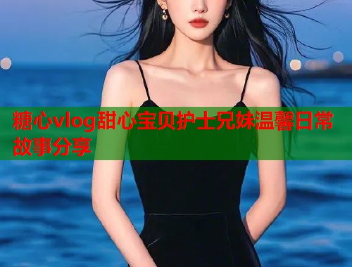 糖心vlog甜心宝贝护士兄妹温馨日常故事分享  第2张