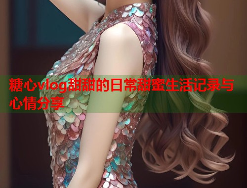 糖心vlog甜甜的日常甜蜜生活记录与心情分享  第1张
