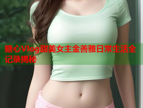 糖心Vlog甜美女主金善雅日常生活全记录揭秘  第1张