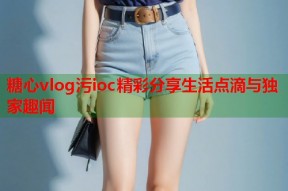 糖心vlog污ioc精彩分享生活点滴与独家趣闻