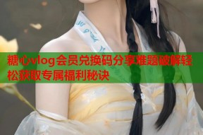 糖心vlog会员兑换码分享难题破解轻松获取专属福利秘诀