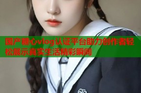 国产糖心vlog认证平台助力创作者轻松展示真实生活精彩瞬间
