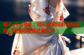 糖心vlog导航：轻松发现精彩视频内容，随时随地畅游新世界