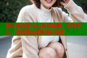 糖心唐伯虎vlog免费观看，尽在平台，随时随地畅享精彩视频