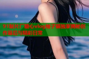 91制片厂糖心vlog柚子猫独家揭秘创作幕后与精彩日常
