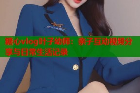 糖心vlog叶子幼师：亲子互动视频分享与日常生活记录
