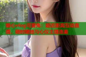 糖心vlog可爱兔：超近距离互动直播，随时随地与心仪主播连麦